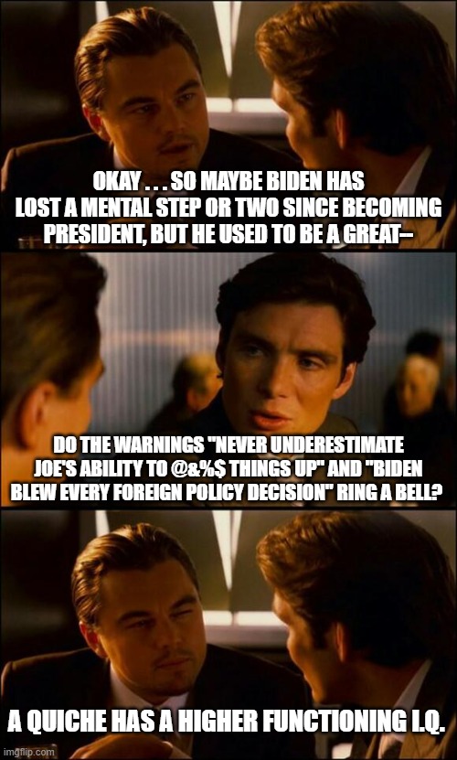 Heck . . . even a pet rock has got a higher functioning I.Q. at this point. | OKAY . . . SO MAYBE BIDEN HAS LOST A MENTAL STEP OR TWO SINCE BECOMING PRESIDENT, BUT HE USED TO BE A GREAT--; DO THE WARNINGS "NEVER UNDERESTIMATE JOE'S ABILITY TO @&%$ THINGS UP" AND "BIDEN BLEW EVERY FOREIGN POLICY DECISION" RING A BELL? A QUICHE HAS A HIGHER FUNCTIONING I.Q. | image tagged in joe biden | made w/ Imgflip meme maker