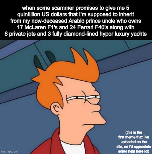 hmm yes totally legit | when some scammer promises to give me 5 quintillion US dollars that I'm supposed to inherit from my now-deceased Arabic prince uncle who owns 17 McLaren F1's and 24 Ferrari F40's along with 8 private jets and 3 fully diamond-lined hyper luxury yachts; (this is the first meme that I've uploaded on the site, so I'd appreciate some help here lol) | image tagged in memes,futurama fry | made w/ Imgflip meme maker