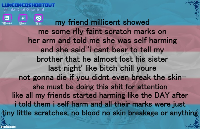 thing is i dont even feel like an asshole for saying this; ive just kinda given up on feeling emotions | my friend millicent showed me some rlly faint scratch marks on her arm and told me she was self harming and she said 'i cant bear to tell my brother that he almost lost his sister last night' like bitch chill youre not gonna die if you didnt even break the skin-; she must be doing this shit for attention like all my friends started harming like the DAY after i told them i self harm and all their marks were just tiny little scratches, no blood no skin breakage or anything | image tagged in luke's template noice | made w/ Imgflip meme maker
