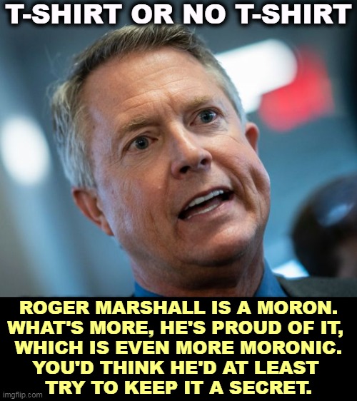 Yet another Republican moron. They sure know how to pick 'em. | T-SHIRT OR NO T-SHIRT; ROGER MARSHALL IS A MORON.
WHAT'S MORE, HE'S PROUD OF IT, 
WHICH IS EVEN MORE MORONIC.
YOU'D THINK HE'D AT LEAST 
TRY TO KEEP IT A SECRET. | image tagged in marshall,moron,republicans,stupid,proud,idiots | made w/ Imgflip meme maker