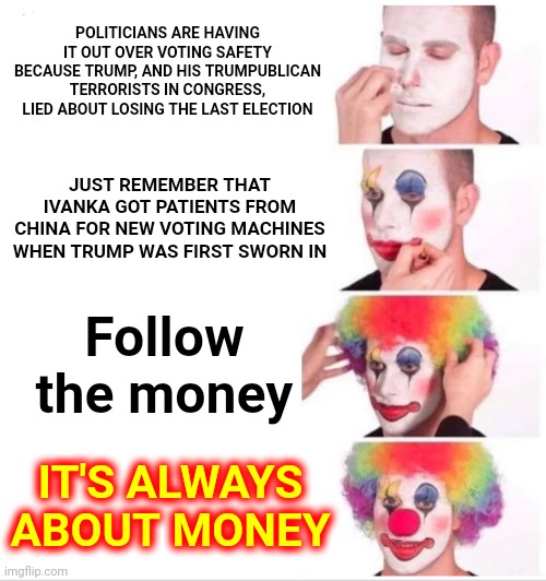 ALWAYS  It's  ALWAYS  About  ALWAYS  The ALWAYS  Money  ALWAYS | POLITICIANS ARE HAVING IT OUT OVER VOTING SAFETY BECAUSE TRUMP, AND HIS TRUMPUBLICAN TERRORISTS IN CONGRESS, LIED ABOUT LOSING THE LAST ELECTION; JUST REMEMBER THAT IVANKA GOT PATIENTS FROM CHINA FOR NEW VOTING MACHINES WHEN TRUMP WAS FIRST SWORN IN; Follow the money; IT'S ALWAYS ABOUT MONEY | image tagged in memes,clown applying makeup,money,money money,money man,voting | made w/ Imgflip meme maker