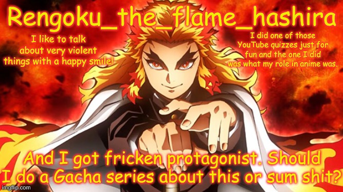 Yes, I'm a Gachatuber. Channel name: Gracemakesundertale Please sub if you feel! | I did one of those YouTube quizzes just for fun and the one I did was what my role in anime was. And I got fricken protagonist. Should I do a Gacha series about this or sum shit? | image tagged in rengoku_the_flame_hashira's template | made w/ Imgflip meme maker
