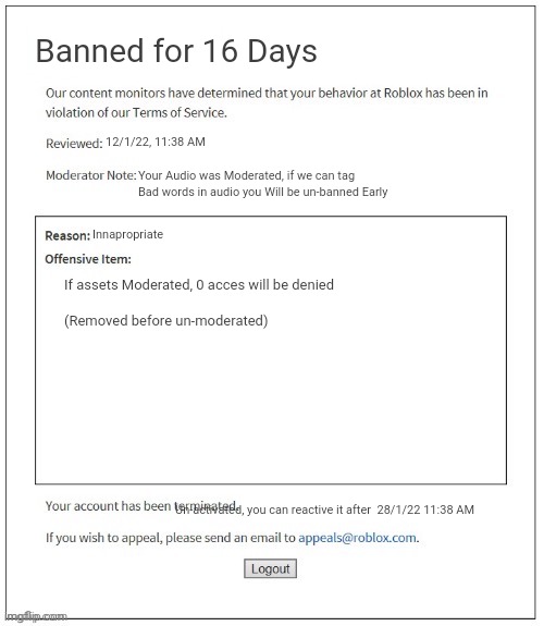 New Roblox Ban | Banned for 16 Days; 12/1/22, 11:38 AM; Your Audio was Moderated, if we can tag Bad words in audio you Will be un-banned Early; Innapropriate; If assets Moderated, 0 acces will be denied
      


(Removed before un-moderated); Un-activated, you can reactive it after  28/1/22 11:38 AM | image tagged in moderation system | made w/ Imgflip meme maker