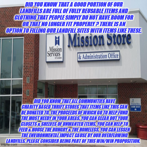 JD158 | DID YOU KNOW THAT A GOOD PORTION OF OUR LANDFILLS ARE FULL OF FULLY REUSABLE ITEMS AND CLOTHING THAT PEOPLE SIMPLY DO NOT HAVE ROOM FOR OR THAT NO LONGER FIT PROPERLY ? THERE IS AN OPTION TO FILLING OUR LANDFILL SITES WITH ITEMS LIKE THESE. DID YOU KNOW THAT ALL COMMUNITIES HAVE CHARITY BASED THRIFT STORES THAT ITEMS LIKE THIS CAN BE DONATED TO. THE PROCEEDS OF WHICH GO TO HELP FUND THE MOST NEEDY IN YOUR AREAS. YOU CAN CLEAR OUT YOUR CLOSETS & SHELVES OF UNWANTED ITEMS. YOU CAN HELP TO FEED & HOUSE THE HUNGRY & THE HOMELESS. YOU CAN LESSEN THE ENVIRONMENTAL IMPACT CAUSE BY OUR OVERFLOWING LANDFILLS. PLEASE CONSIDER BEING PART OF THIS WIN/WIN PROPOSITION. | image tagged in helping | made w/ Imgflip meme maker