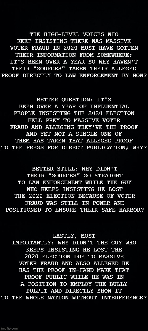 So where's the proof? | THE HIGH-LEVEL VOICES WHO KEEP INSISTING THERE WAS MASSIVE VOTER-FRAUD IN 2020 MUST HAVE GOTTEN THEIR INFORMATION FROM SOMEWHERE; IT'S BEEN OVER A YEAR SO WHY HAVEN'T THEIR "SOURCES" TAKEN THEIR ALLEGED PROOF DIRECTLY TO LAW ENFORCEMENT BY NOW? BETTER QUESTION: IT'S BEEN OVER A YEAR OF INFLUENTIAL PEOPLE INSISTING THE 2020 ELECTION FELL PREY TO MASSIVE VOTER FRAUD AND ALLEGING THEY'VE THE PROOF AND YET NOT A SINGLE ONE OF THEM HAS TAKEN THAT ALLEGED PROOF TO THE PRESS FOR DIRECT PUBLICATION; WHY? BETTER STILL: WHY DIDN'T THEIR "SOURCES" GO STRAIGHT TO LAW ENFORCEMENT WHILE THE GUY WHO KEEPS INSISTING HE LOST THE 2020 ELECTION BECAUSE OF VOTER FRAUD WAS STILL IN POWER AND POSITIONED TO ENSURE THEIR SAFE HARBOR? LASTLY, MOST IMPORTANTLY: WHY DIDN'T THE GUY WHO KEEPS INSISTING HE LOST THE 2020 ELECTION DUE TO MASSIVE VOTER FRAUD AND ALSO ALLEGED HE HAS THE PROOF IN-HAND MAKE THAT PROOF PUBLIC WHILE HE WAS IN A POSITION TO EMPLOY THE BULLY PULPIT AND DIRECTLY SHOW IT TO THE WHOLE NATION WITHOUT INTERFERENCE? | image tagged in black background,the big lie | made w/ Imgflip meme maker