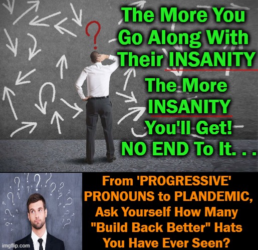 Do NOT Comply~~There Are More of US Than THEM! | The More You 
Go Along With 
Their INSANITY; The More 
INSANITY
You'll Get!

NO END To It. . . From 'PROGRESSIVE' 
PRONOUNS to PLANDEMIC,

Ask Yourself How Many 
"Build Back Better" Hats 
You Have Ever Seen? | image tagged in politics,liberals vs conservatives,insanity,evil vs good,do not comply,build back better | made w/ Imgflip meme maker