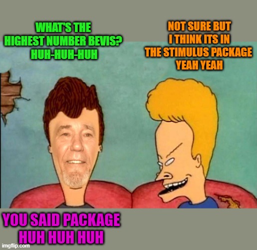 stimulus package | NOT SURE BUT I THINK ITS IN THE STIMULUS PACKAGE 
YEAH YEAH; WHAT'S THE HIGHEST NUMBER BEVIS?
 HUH-HUH-HUH; YOU SAID PACKAGE
HUH HUH HUH | image tagged in highest number,kewlew | made w/ Imgflip meme maker