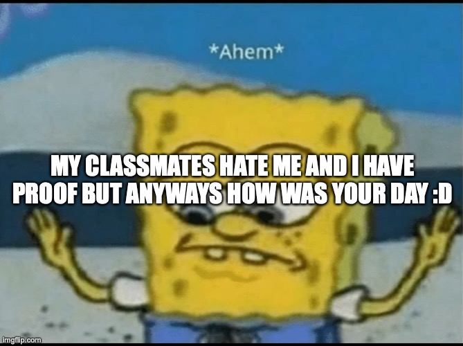 Ahem | MY CLASSMATES HATE ME AND I HAVE PROOF BUT ANYWAYS HOW WAS YOUR DAY :D | image tagged in ahem | made w/ Imgflip meme maker