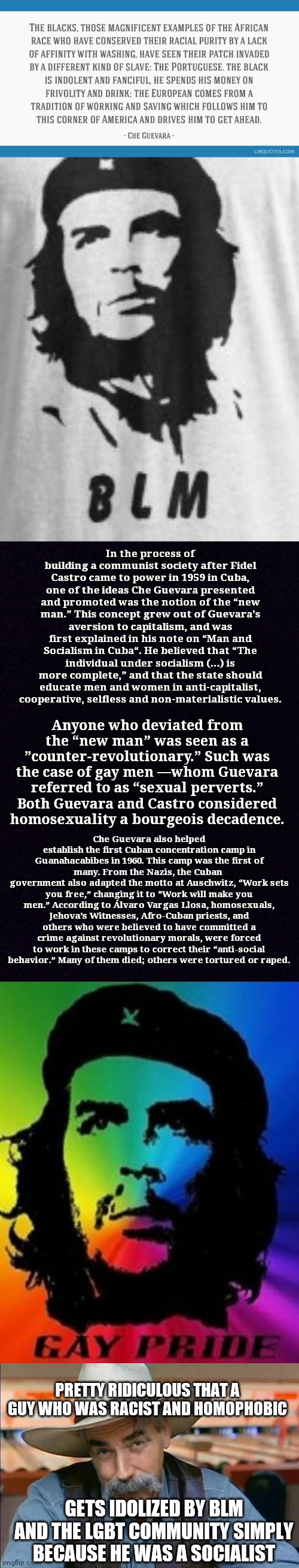 And yet Democrats care for the poor and the minorities (LGBT and ppl of color) | In the process of building a communist society after Fidel Castro came to power in 1959 in Cuba, one of the ideas Che Guevara presented and promoted was the notion of the “new man.” This concept grew out of Guevara’s aversion to capitalism, and was first explained in his note on “Man and Socialism in Cuba“. He believed that “The individual under socialism (…) is more complete,” and that the state should educate men and women in anti-capitalist, cooperative, selfless and non-materialistic values. Anyone who deviated from the “new man” was seen as a ”counter-revolutionary.” Such was the case of gay men —whom Guevara referred to as “sexual perverts.” Both Guevara and Castro considered homosexuality a bourgeois decadence. Che Guevara also helped establish the first Cuban concentration camp in Guanahacabibes in 1960. This camp was the first of many. From the Nazis, the Cuban 
government also adapted the motto at Auschwitz, “Work sets you free,” changing it to “Work will make you men.” According to Álvaro Vargas Llosa, homosexuals, Jehova’s Witnesses, Afro-Cuban priests, and others who were believed to have committed a crime against revolutionary morals, were forced to work in these camps to correct their “anti-social behavior.” Many of them died; others were tortured or raped. PRETTY RIDICULOUS THAT A GUY WHO WAS RACIST AND HOMOPHOBIC; GETS IDOLIZED BY BLM AND THE LGBT COMMUNITY SIMPLY BECAUSE HE WAS A SOCIALIST | image tagged in che guevara,racism,homophobia,wtf,politics,riots | made w/ Imgflip meme maker