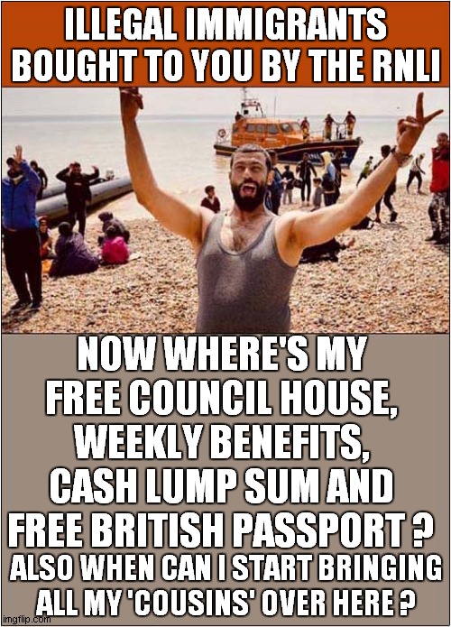 The RNLI Water Taxi | ILLEGAL IMMIGRANTS BOUGHT TO YOU BY THE RNLI; NOW WHERE'S MY FREE COUNCIL HOUSE, WEEKLY BENEFITS, CASH LUMP SUM AND FREE BRITISH PASSPORT ? ALSO WHEN CAN I START BRINGING ALL MY 'COUSINS' OVER HERE ? | image tagged in illegal immigration,royal national lifeboat institution,channel crossings | made w/ Imgflip meme maker