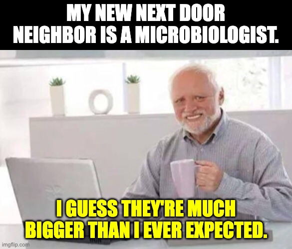 Micro | MY NEW NEXT DOOR NEIGHBOR IS A MICROBIOLOGIST. I GUESS THEY'RE MUCH BIGGER THAN I EVER EXPECTED. | image tagged in harold | made w/ Imgflip meme maker