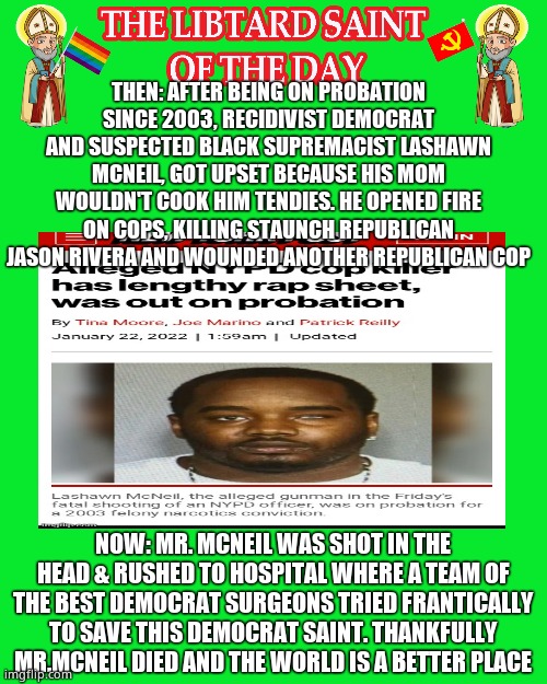 LIBTURD SAINT OF THE DAY - SUSPECTED BLACK SUPREMACIST DOMESTIC TERRORIST LASHAWN MCNEIL - COP MURDERER | THEN: AFTER BEING ON PROBATION SINCE 2003, RECIDIVIST DEMOCRAT AND SUSPECTED BLACK SUPREMACIST LASHAWN MCNEIL, GOT UPSET BECAUSE HIS MOM WOULDN'T COOK HIM TENDIES. HE OPENED FIRE ON COPS, KILLING STAUNCH REPUBLICAN JASON RIVERA AND WOUNDED ANOTHER REPUBLICAN COP; NOW: MR. MCNEIL WAS SHOT IN THE HEAD & RUSHED TO HOSPITAL WHERE A TEAM OF THE BEST DEMOCRAT SURGEONS TRIED FRANTICALLY TO SAVE THIS DEMOCRAT SAINT. THANKFULLY MR.MCNEIL DIED AND THE WORLD IS A BETTER PLACE | image tagged in libturd saint,lotd,libturd saint of the day,lashawn mcneil | made w/ Imgflip meme maker