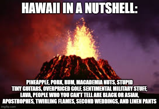 Hawaiian volcano | HAWAII IN A NUTSHELL:; PINEAPPLE, PORK, RUM, MACADEMIA NUTS, STUPID TINY GUITARS, OVERPRICED GOLF, SENTIMENTAL MILITARY STUFF, LAVA, PEOPLE WHO YOU CAN'T TELL ARE BLACK OR ASIAN, APOSTROPHES, TWIRLING FLAMES, SECOND WEDDINGS, AND LINEN PANTS | image tagged in hawaiian volcano | made w/ Imgflip meme maker