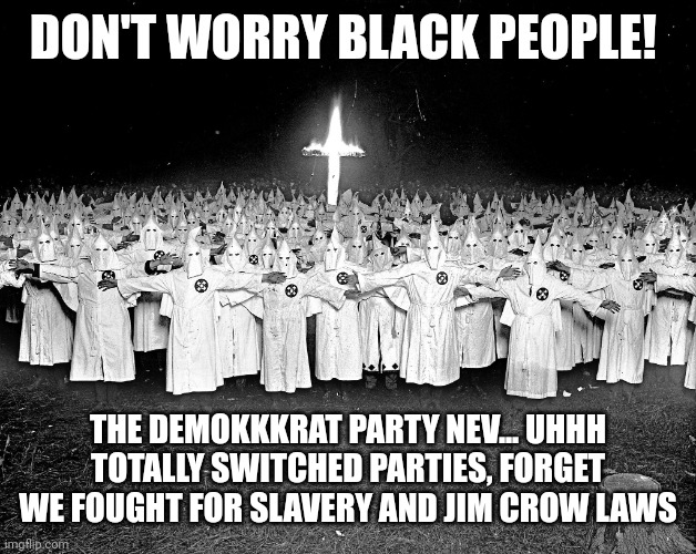 KKK religion | DON'T WORRY BLACK PEOPLE! THE DEMOKKKRAT PARTY NEV... UHHH TOTALLY SWITCHED PARTIES, FORGET WE FOUGHT FOR SLAVERY AND JIM CROW LAWS | image tagged in kkk religion | made w/ Imgflip meme maker
