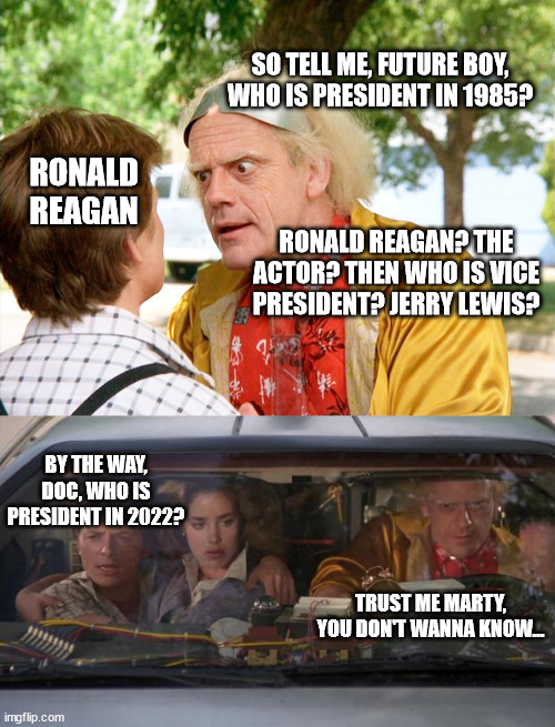 Trust me on this one... | SO TELL ME, FUTURE BOY, WHO IS PRESIDENT IN 1985? RONALD REAGAN; RONALD REAGAN? THE ACTOR? THEN WHO IS VICE PRESIDENT? JERRY LEWIS? BY THE WAY, DOC, WHO IS PRESIDENT IN 2022? TRUST ME MARTY, YOU DON'T WANNA KNOW... | image tagged in back to the future,back to the future roads,biden | made w/ Imgflip meme maker