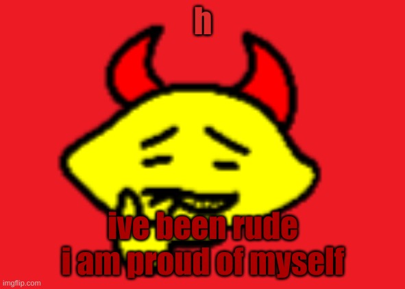 hehhe | h; I've been rude
I am proud of myself | image tagged in hehhe | made w/ Imgflip meme maker