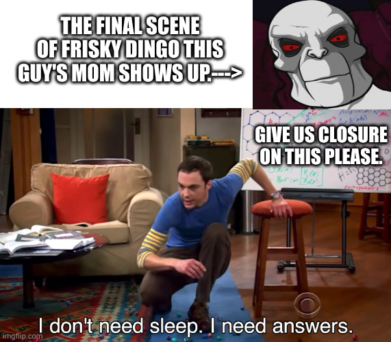 Frisky | THE FINAL SCENE OF FRISKY DINGO THIS GUY'S MOM SHOWS UP.--->; GIVE US CLOSURE ON THIS PLEASE. | image tagged in i don't need sleep i need answers | made w/ Imgflip meme maker