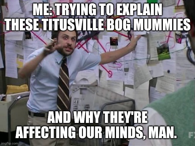 Charlie Conspiracy (Always Sunny in Philidelphia) | ME: TRYING TO EXPLAIN THESE TITUSVILLE BOG MUMMIES; AND WHY THEY'RE AFFECTING OUR MINDS, MAN. | image tagged in charlie conspiracy always sunny in philidelphia | made w/ Imgflip meme maker