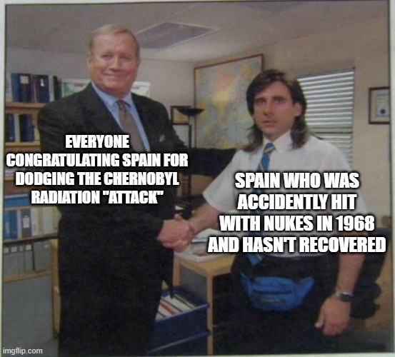 People give them too much credit for that | EVERYONE CONGRATULATING SPAIN FOR DODGING THE CHERNOBYL RADIATION "ATTACK"; SPAIN WHO WAS ACCIDENTLY HIT WITH NUKES IN 1968 AND HASN'T RECOVERED | image tagged in the office handshake,spain | made w/ Imgflip meme maker