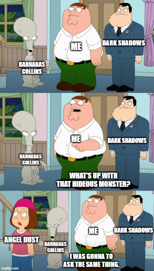 Family Guy and Roger | DARK SHADOWS; ME; BARNABAS COLLINS; DARK SHADOWS; ME; BARNABAS COLLINS; WHAT'S UP WITH THAT HIDEOUS MONSTER? DARK SHADOWS; ME; ANGEL DUST; BARNABAS COLLINS; I WAS GONNA TO ASK THE SAME THING. | image tagged in family guy and roger | made w/ Imgflip meme maker