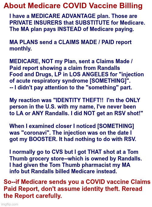 About Medicare COVID Vaccine Billing | About Medicare COVID Vaccine Billing; I have a MEDICARE ADVANTAGE plan. Those are
PRIVATE INSURERS that SUBSTITUTE for Medicare.
The MA plan pays INSTEAD of Medicare paying.
 
MA PLANS send a CLAIMS MADE / PAID report
monthly.
 
MEDICARE, NOT my Plan, sent a Claims Made / 
Paid report showing a claim from Randalls
Food and Drugs, LP in LOS ANGELES for "injection
of acute respiratory syndrome [SOMETHING]".
-- I didn't pay attention to the "something" part.
 
My reaction was "IDENTITY THEFT!!  I'm the ONLY
person in the U.S. with my name, I've never been
to LA or ANY Randalls. I did NOT get an RSV shot!"
 
When I examined closer I noticed [SOMETHING]
was "coronavi". The injection was on the date I
got my BOOSTER. It had nothing to do with RSV.
 
I normally go to CVS but I got THAT shot at a Tom
Thumb grocery store--which is owned by Randalls.
I had given the Tom Thumb pharmacist my MA
info but Randalls billed Medicare instead. So--if Medicare sends you a COVID vaccine Claims
Paid Report, don't assume identity theft. Reread
the Report carefully. | image tagged in medicare,covid,vaccines,rick75230 | made w/ Imgflip meme maker