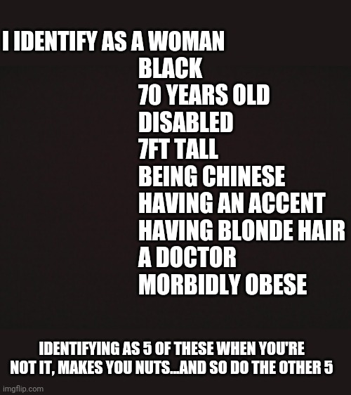 Blank Template | I IDENTIFY AS A WOMAN; BLACK 
70 YEARS OLD
DISABLED
7FT TALL
BEING CHINESE
HAVING AN ACCENT
HAVING BLONDE HAIR
A DOCTOR
MORBIDLY OBESE; IDENTIFYING AS 5 OF THESE WHEN YOU'RE NOT IT, MAKES YOU NUTS...AND SO DO THE OTHER 5 | image tagged in blank template | made w/ Imgflip meme maker