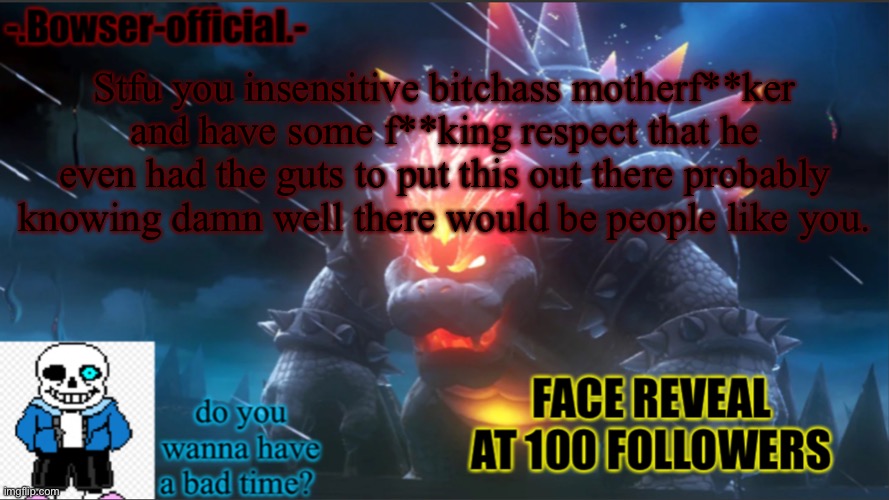 Bowser-official announcement temp w/ face reveal | Stfu you insensitive bitchass motherf**ker and have some f**king respect that he even had the guts to put this out there probably knowing damn well there would be people like you. | image tagged in bowser-official announcement temp w/ face reveal | made w/ Imgflip meme maker