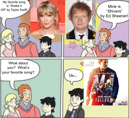 People who like movie scores rather than regular music. | My favorite song is “Shake it Off” by Taylor Swift! Mine is “Shivers” by Ed Sheeran! What about you?  What’s your favorite song? | image tagged in fictional crush | made w/ Imgflip meme maker