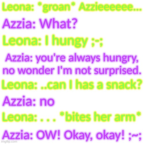 They actually act like a couple tbh- | Leona: *groan* Azzieeeeee... Azzia: What? Leona: I hungy ;-;; Azzia: you're always hungry, no wonder I'm not surprised. Leona: ..can I has a snack? Azzia: no; Leona: . . . *bites her arm*; Azzia: OW! Okay, okay! ;~; | image tagged in blank transparent square | made w/ Imgflip meme maker
