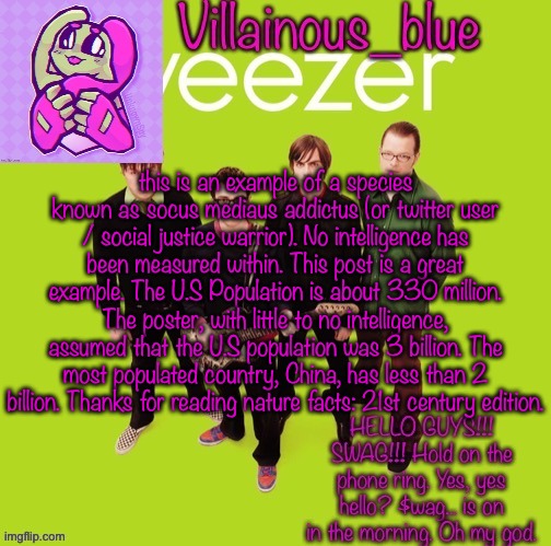 this is an example of a species known as socus mediaus addictus (or twitter user / social justice warrior). No intelligence has been measured within. This post is a great example. The U.S Population is about 330 million. The poster, with little to no intelligence, assumed that the U.S population was 3 billion. The most populated country, China, has less than 2 billion. Thanks for reading nature facts: 21st century edition. | image tagged in vb | made w/ Imgflip meme maker