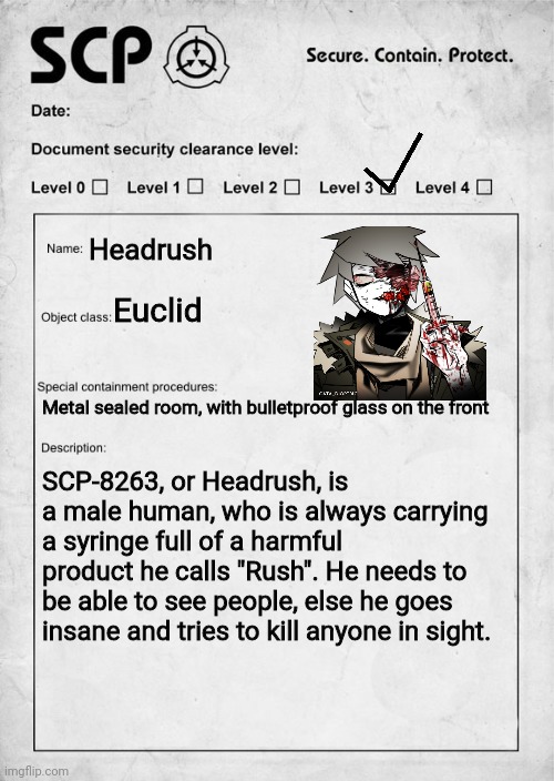 SCP document | Headrush; Euclid; Metal sealed room, with bulletproof glass on the front; SCP-8263, or Headrush, is a male human, who is always carrying a syringe full of a harmful product he calls "Rush". He needs to be able to see people, else he goes insane and tries to kill anyone in sight. | image tagged in scp document | made w/ Imgflip meme maker