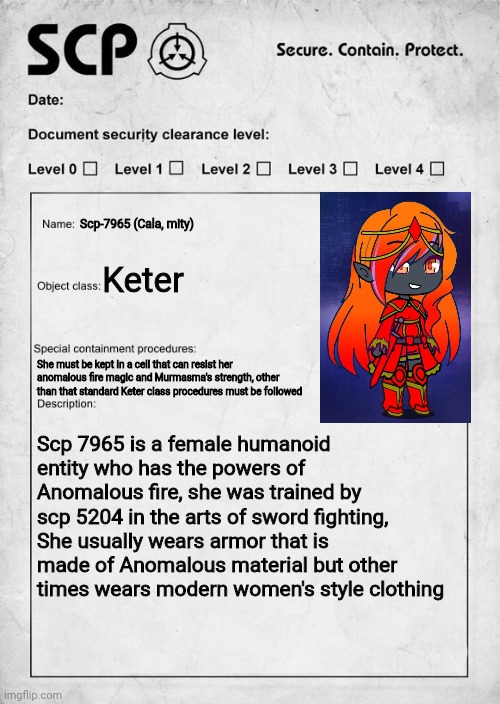 Have fun and also, read some SCP documents you find in the rp | Scp-7965 (Cala, mity); Keter; She must be kept in a cell that can resist her anomalous fire magic and Murmasma's strength, other than that standard Keter class procedures must be followed; Scp 7965 is a female humanoid entity who has the powers of Anomalous fire, she was trained by scp 5204 in the arts of sword fighting, She usually wears armor that is made of Anomalous material but other times wears modern women's style clothing | image tagged in scp document | made w/ Imgflip meme maker