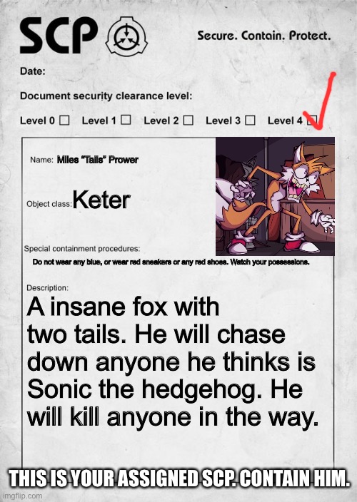 You will instantly die if you are Sonic | Miles “Tails” Prower; Keter; Do not wear any blue, or wear red sneakers or any red shoes. Watch your possessions. A insane fox with two tails. He will chase down anyone he thinks is Sonic the hedgehog. He will kill anyone in the way. THIS IS YOUR ASSIGNED SCP. CONTAIN HIM. | image tagged in scp document,tails the fox | made w/ Imgflip meme maker