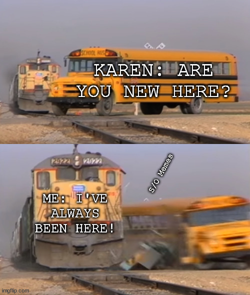 A train hitting a school bus | KAREN: ARE YOU NEW HERE? ME: I'VE ALWAYS BEEN HERE! S/O Memes | image tagged in a train hitting a school bus | made w/ Imgflip meme maker