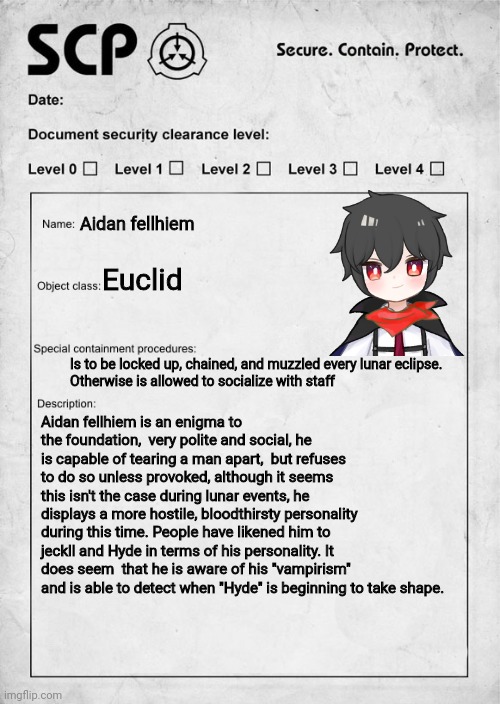 SCP document | Aidan fellhiem; Euclid; Is to be locked up, chained, and muzzled every lunar eclipse.
Otherwise is allowed to socialize with staff; Aidan fellhiem is an enigma to the foundation,  very polite and social, he is capable of tearing a man apart,  but refuses to do so unless provoked, although it seems this isn't the case during lunar events, he displays a more hostile, bloodthirsty personality during this time. People have likened him to jeckll and Hyde in terms of his personality. It does seem  that he is aware of his "vampirism" and is able to detect when "Hyde" is beginning to take shape. | image tagged in scp document | made w/ Imgflip meme maker