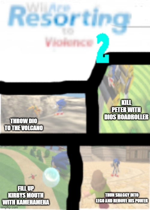 new one i also revived it (its also the sonic edition) | KILL PETER WITH DIOS ROADROLLER; THROW DIO TO THE VOLCANO; FILL UP KIRBYS MOUTH WITH KAMEHAMEHA; TRUN SHAGGY INTO LEGO AND REMOVE HIS POWER | image tagged in wii are resorting to violence 2 | made w/ Imgflip meme maker