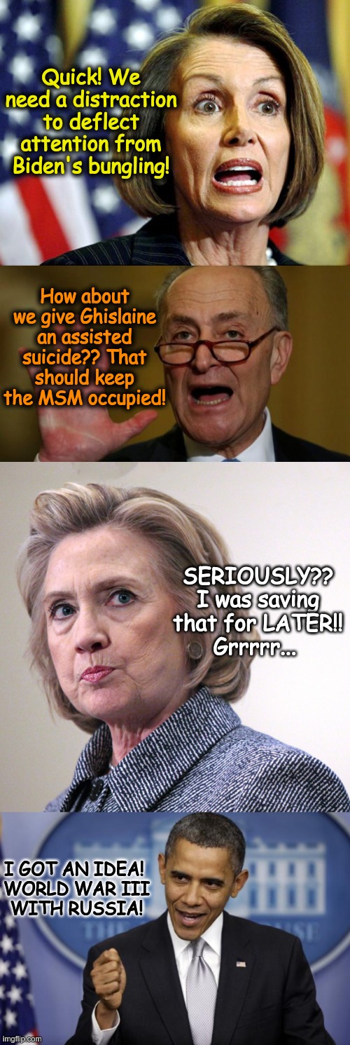 Closer to the truth than one might realize.. | Quick! We need a distraction to deflect attention from Biden's bungling! How about we give Ghislaine an assisted suicide?? That should keep the MSM occupied! SERIOUSLY??
I was saving that for LATER!!
Grrrrr... I GOT AN IDEA! 

WORLD WAR III WITH RUSSIA! | image tagged in pelosi,chuck schumer,hillary clinton pissed,barack obama | made w/ Imgflip meme maker