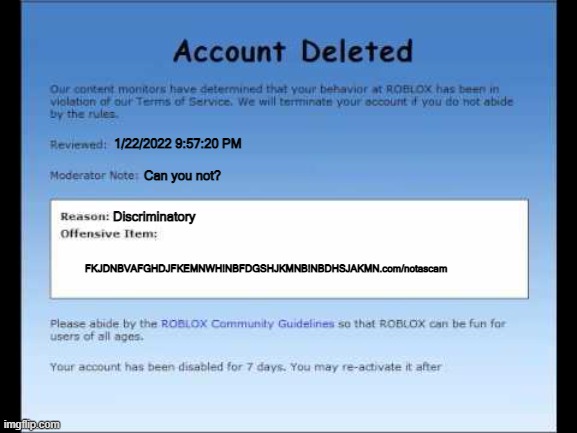 Roblox 2009 Banned Message | 1/22/2022 9:57:20 PM; Can you not? Discriminatory; FKJDNBVAFGHDJFKEMNWH!NBFDGSHJKMNB!NBDHSJAKMN.com/notascam | image tagged in roblox 2009 banned message | made w/ Imgflip meme maker