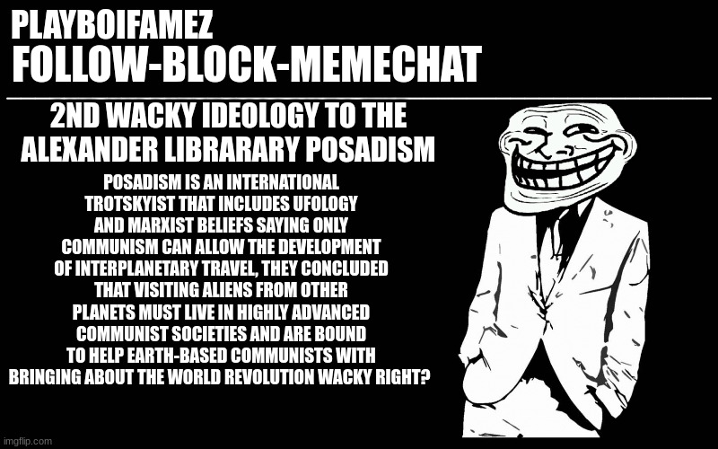 posadism are wacky asf | POSADISM IS AN INTERNATIONAL TROTSKYIST THAT INCLUDES UFOLOGY AND MARXIST BELIEFS SAYING ONLY COMMUNISM CAN ALLOW THE DEVELOPMENT OF INTERPLANETARY TRAVEL, THEY CONCLUDED THAT VISITING ALIENS FROM OTHER PLANETS MUST LIVE IN HIGHLY ADVANCED COMMUNIST SOCIETIES AND ARE BOUND TO HELP EARTH-BASED COMMUNISTS WITH BRINGING ABOUT THE WORLD REVOLUTION WACKY RIGHT? 2ND WACKY IDEOLOGY TO THE ALEXANDER LIBRARARY POSADISM | image tagged in trollers font | made w/ Imgflip meme maker