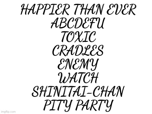 Blank White Template | HAPPIER THAN EVER
ABCDEFU
TOXIC
CRADLES
ENEMY
WATCH
SHINITAI-CHAN
PITY PARTY | image tagged in blank white template | made w/ Imgflip meme maker
