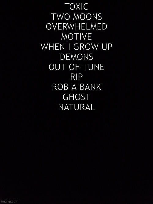 depressing music | TOXIC
TWO MOONS
OVERWHELMED
MOTIVE
WHEN I GROW UP
DEMONS
OUT OF TUNE
RIP
ROB A BANK
GHOST
NATURAL | image tagged in music,depression | made w/ Imgflip meme maker