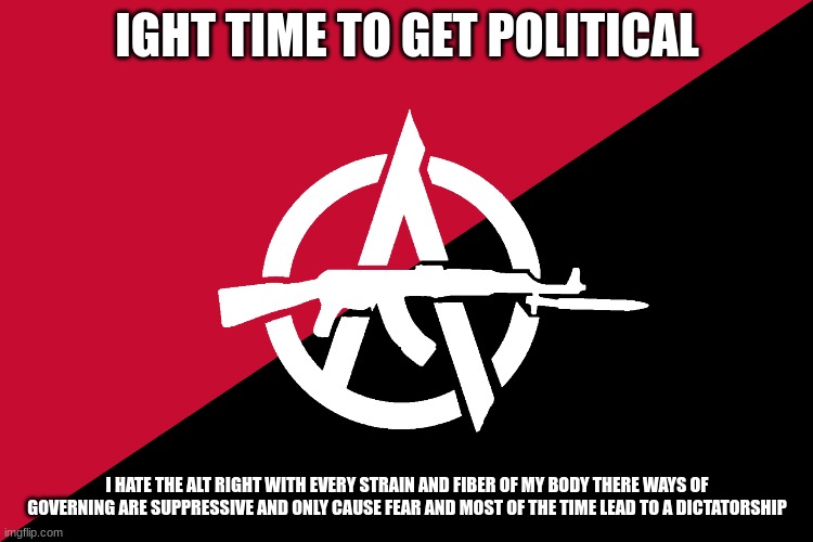 f uck the alt right the left has always been humane way more than any alt right ideology that been played | IGHT TIME TO GET POLITICAL; I HATE THE ALT RIGHT WITH EVERY STRAIN AND FIBER OF MY BODY THERE WAYS OF GOVERNING ARE SUPPRESSIVE AND ONLY CAUSE FEAR AND MOST OF THE TIME LEAD TO A DICTATORSHIP | made w/ Imgflip meme maker