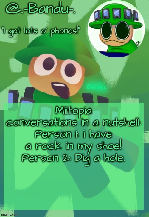 Bandu's ebik announcement temp by Bandu | Miitopia conversations in a nutshell:
Person 1: i have a rock in my shoe!
Person 2: Dig a hole. | image tagged in bandu's ebik announcement temp by bandu | made w/ Imgflip meme maker