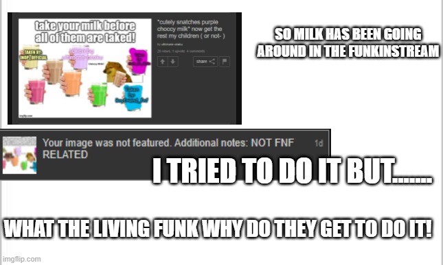 not mad but WHY!!!! (That’s stupid.) | SO MILK HAS BEEN GOING AROUND IN THE FUNKINSTREAM; I TRIED TO DO IT BUT....... WHAT THE LIVING FUNK WHY DO THEY GET TO DO IT! | image tagged in white background | made w/ Imgflip meme maker