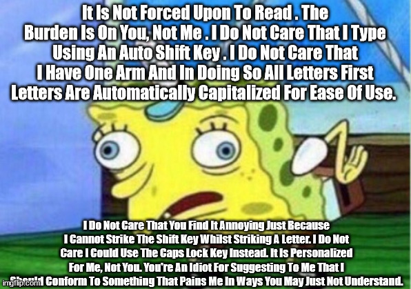 Mocking Spongebob Meme | It Is Not Forced Upon To Read . The Burden Is On You, Not Me . I Do Not Care That I Type Using An Auto Shift Key . I Do Not Care That I Have One Arm And In Doing So All Letters First Letters Are Automatically Capitalized For Ease Of Use. I Do Not Care That You Find It Annoying Just Because I Cannot Strike The Shift Key Whilst Striking A Letter. I Do Not Care I Could Use The Caps Lock Key Instead. It Is Personalized For Me, Not You. You're An Idiot For Suggesting To Me That I Should Conform To Something That Pains Me In Ways You May Just Not Understand. | image tagged in memes,mocking spongebob | made w/ Imgflip meme maker