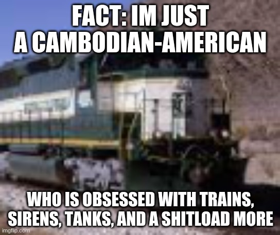 yep, its true | FACT: IM JUST A CAMBODIAN-AMERICAN; WHO IS OBSESSED WITH TRAINS, SIRENS, TANKS, AND A SHITLOAD MORE | image tagged in train,azrc,arizona,and,california,asian | made w/ Imgflip meme maker