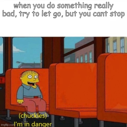 Dont... DONT ASK WHAT I DID, IM IN DISBELIEF THAT I DID IT AGAIN | when you do something really bad, try to let go, but you cant stop | image tagged in chuckles i m in danger,self help,depression sadness hurt pain anxiety,ah shit here we go again | made w/ Imgflip meme maker