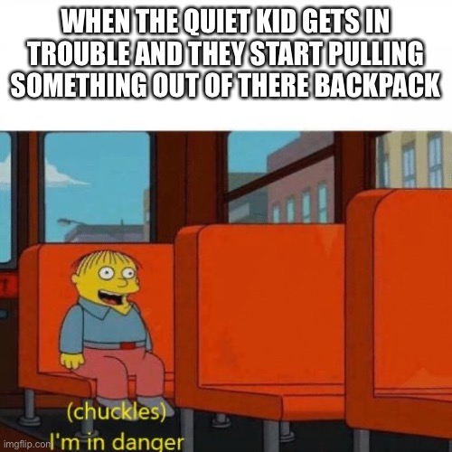 Chuckles, I’m in danger | WHEN THE QUIET KID GETS IN TROUBLE AND THEY START PULLING SOMETHING OUT OF THERE BACKPACK | image tagged in chuckles i m in danger | made w/ Imgflip meme maker