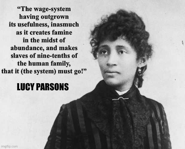 Lucy Parsons quote | “The wage-system having outgrown its usefulness, inasmuch as it creates famine in the midst of abundance, and makes slaves of nine-tenths of the human family, that it (the system) must go!”; LUCY PARSONS | image tagged in lucy parsons,anti-capitalist,capitalism,anarchism,socialism,wage labor | made w/ Imgflip meme maker