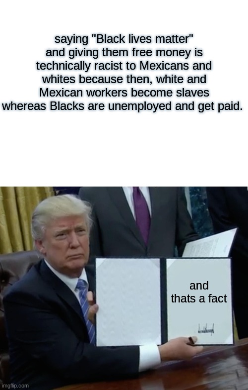 Shouldnt ALL lives matter? | saying "Black lives matter" and giving them free money is technically racist to Mexicans and whites because then, white and Mexican workers become slaves whereas Blacks are unemployed and get paid. and thats a fact | image tagged in blank white template,memes,trump bill signing,change my mind,democrats,black lives matter | made w/ Imgflip meme maker
